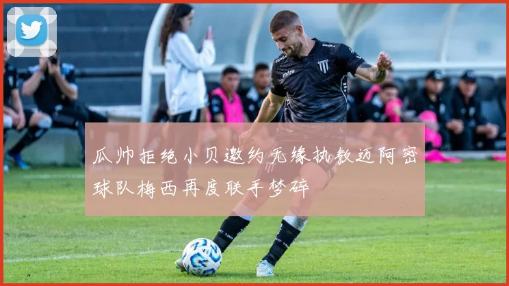 瓜帅拒绝小贝邀约无缘执教迈阿密球队梅西再度联手梦碎