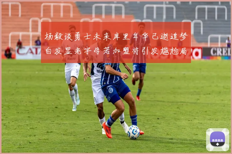 杨毅谈勇士未来库里年华已逝追梦白发显老字母若加盟将引发尴尬局面