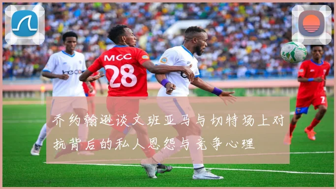 乔约翰逊谈文班亚马与切特场上对抗背后的私人恩怨与竞争心理