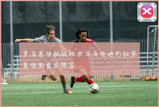 罗马客场挑战帕尔马马伦迪巴拉苏莱领衔首发阵容