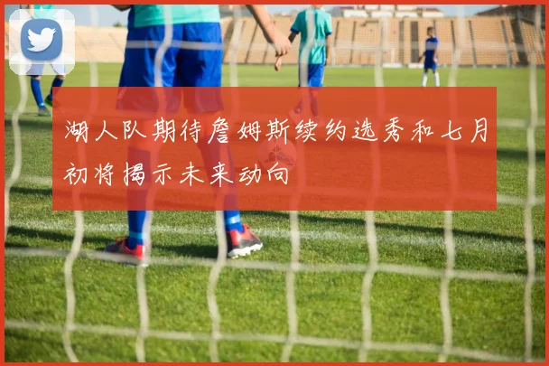 湖人队期待詹姆斯续约选秀和七月初将揭示未来动向