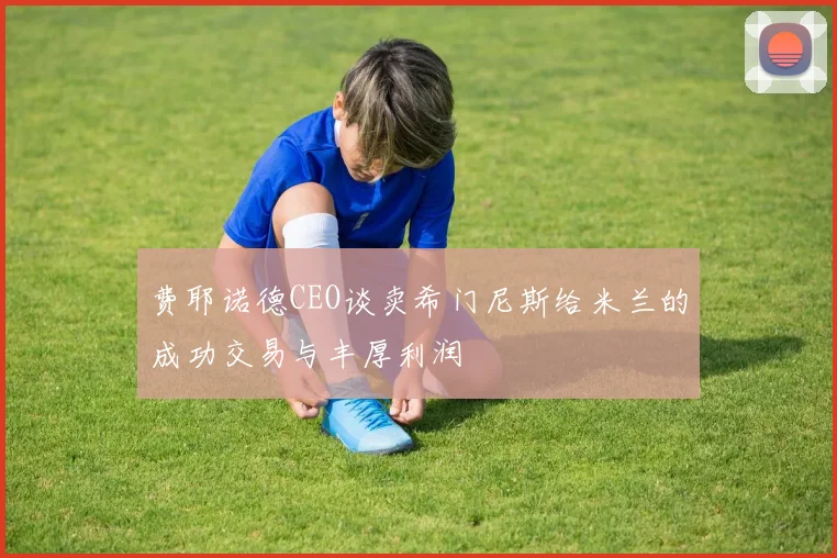 费耶诺德CEO谈卖希门尼斯给米兰的成功交易与丰厚利润
