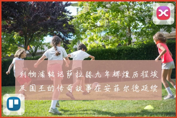利物浦铭记萨拉赫九年辉煌历程埃及国王的传奇故事在安菲尔德延续