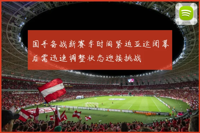 国手备战新赛季时间紧迫亚运闭幕后需迅速调整状态迎接挑战