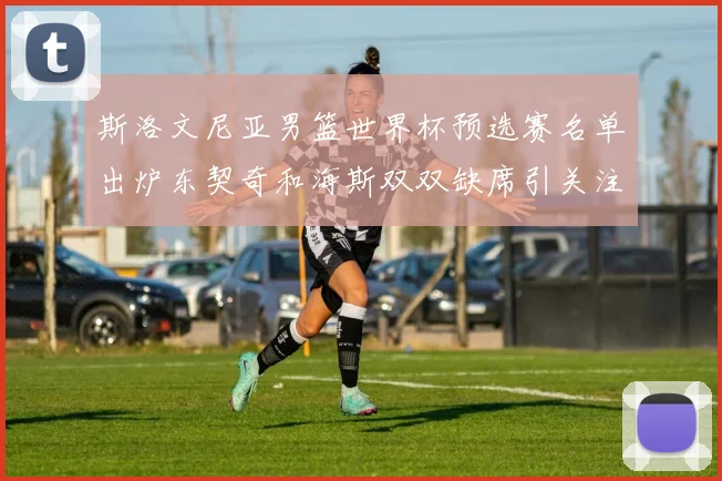 斯洛文尼亚男篮世界杯预选赛名单出炉东契奇和海斯双双缺席引关注