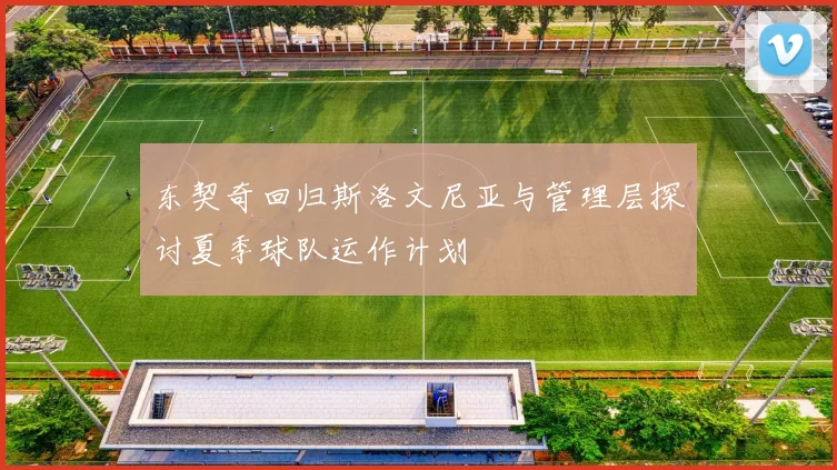 东契奇回归斯洛文尼亚与管理层探讨夏季球队运作计划