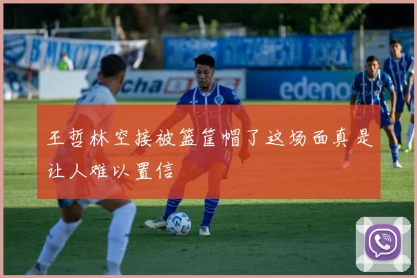 王哲林空接被篮筐帽了这场面真是让人难以置信