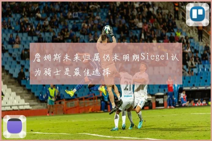 詹姆斯未来归属仍未明朗Siegel认为骑士是最佳选择